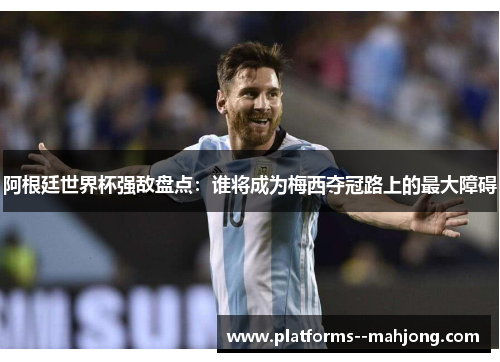 阿根廷世界杯强敌盘点：谁将成为梅西夺冠路上的最大障碍