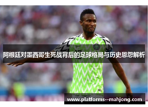 阿根廷对墨西哥生死战背后的足球格局与历史恩怨解析