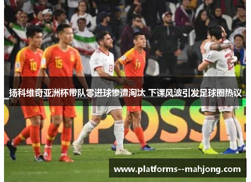 扬科维奇亚洲杯带队零进球惨遭淘汰 下课风波引发足球圈热议