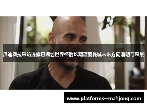 瓜迪奥拉采访透露已规划世界杯后长期蓝图曼城未来方向渐明与愿景 瓜迪奥拉采访透露已规划世界杯后长期蓝图曼城未来方向渐明与愿景